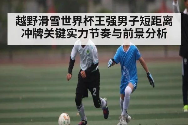 越野滑雪世界杯王强男子短距离冲牌关键实力节奏与前景分析