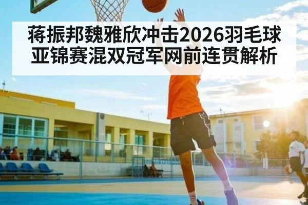 蒋振邦魏雅欣冲击2026羽毛球亚锦赛混双冠军网前连贯解析
