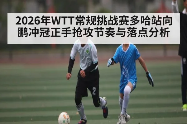 2026年WTT常规挑战赛多哈站向鹏冲冠正手抢攻节奏与落点分析
