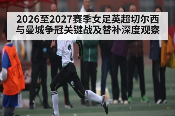 2026至2027赛季女足英超切尔西与曼城争冠关键战及替补深度观察